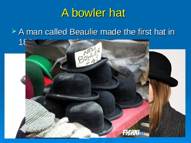 A bowler hat A man called Beaulie made the first hat in 1850. It is very famous now.  