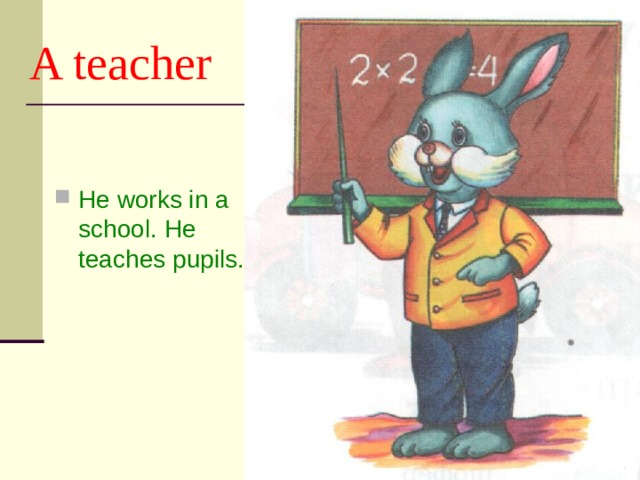 A teacher He works in a school. He teaches pupils. 