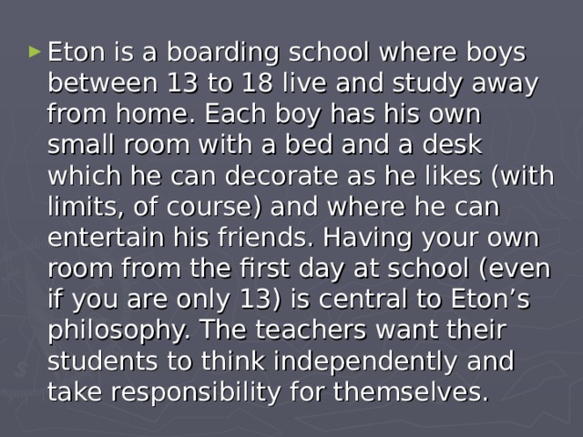 Eton  is a boarding school where boys between 13 to 18 live and study away from home. Each boy has his own small room with a bed and a desk which he can decorate as he likes (with limits, of course) and where he can entertain his friends. Having your own room from the first day at school (even if you are only 13) is central to Eton’s philosophy. The teachers want their students to think independently and take responsibility for themselves. 