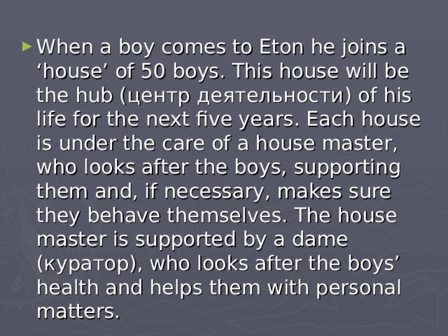 When a boy comes to Eton he joins a ‘house’ of 50 boys. This house will be the hub ( центр деятельности ) of his life for the next five years. Each house is under the care of a house master, who looks after the boys, supporting them and, if necessary, makes sure they behave themselves. The house master is supported by a dame ( куратор ), who looks after the boys’ health and helps them with personal matters. 