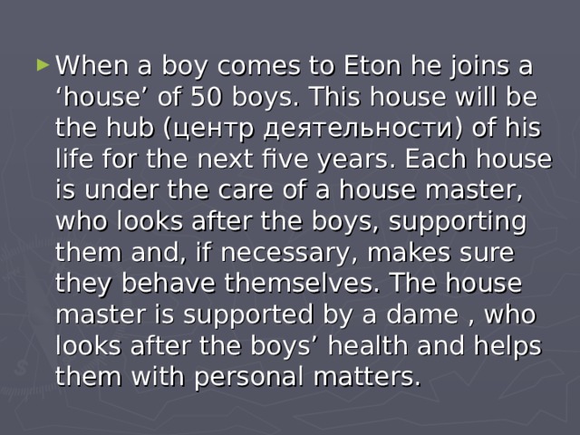 When a boy comes to Eton he joins a ‘house’ of 50 boys. This house will be the hub ( центр деятельности ) of his life for the next five years. Each house is under the care of a house master, who looks after the boys, supporting them and, if necessary, makes sure they behave themselves. The house master is supported by a dame , who looks after the boys’ health and helps them with personal matters.  