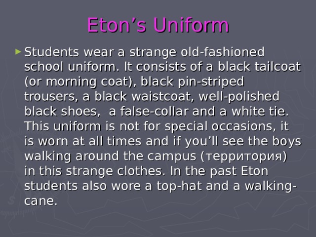 Eton’s Uniform Students wear a strange old-fashioned school uniform. It consists of a black tailcoat (or morning coat), black pin-striped trousers, a black waistcoat, well-polished black shoes, a false-collar and a white tie. This uniform is not for special occasions, it is worn at all times and if you’ll see the boys walking around the campus ( территория ) in this strange clothes. In the past Eton students also wore a top-hat and a walking-cane. 