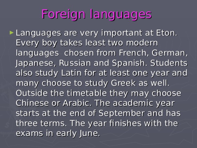 Foreign  languages Languages are very important at Eton. Every boy takes least two modern languages chosen from French, German, Japanese, Russian and Spanish. Students also study Latin for at least one year and many choose to study Greek as well. Outside the timetable they may choose Chinese or Arabic. The academic year starts at the end of September and has three terms. The year finishes with the exams in early June. 
