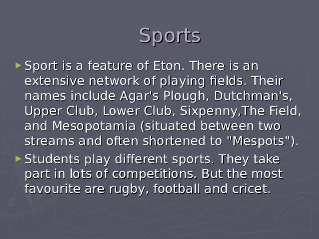  Sports Sport is a feature of Eton. There is an extensive network of playing fields. Their names include Agar's Plough, Dutchman's, Upper Club, Lower Club, Sixpenny,The Field, and Mesopotamia (situated between two streams and often shortened to 