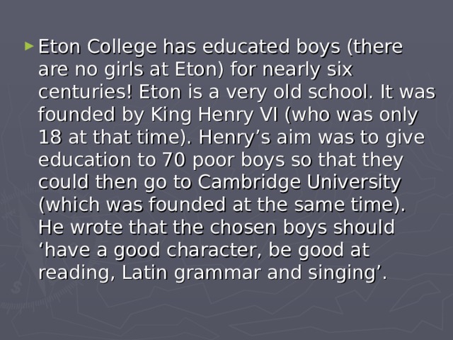 Eton College has educated boys (there are no girls at Eton) for nearly six centuries! Eton is a very old school. It was founded by King Henry VI (who was only 18 at that time). Henry’s aim was to give education to 70 poor boys so that they could then go to Cambridge University (which was founded at the same time). He wrote that the chosen boys should ‘have a good character, be good at reading, Latin grammar and singing’. 