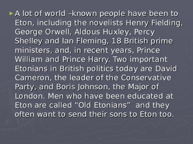 A lot of world –known people have been to Eton, including the novelists Henry Fielding, George Orwell, Aldous Huxley, Percy Shelley and Ian Fleming, 18 British prime ministers, and, in recent years, Prince William and Prince Harry. Two important Etonians in British politics today are David Cameron, the leader of the Conservative Party, and Boris Johnson, the Major of London. Men who have been educated at Eton are called “Old Etonians” and they often want to send their sons to Eton too. 