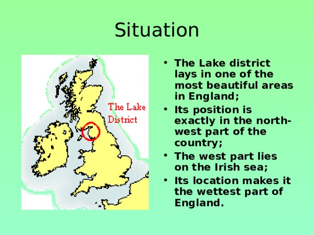 Situation The Lake district lays in one of the most beautiful areas in England; Its position is exactly in the north-west part of the country; The west part lies on the Irish sea; Its location makes it the wettest part of England.   