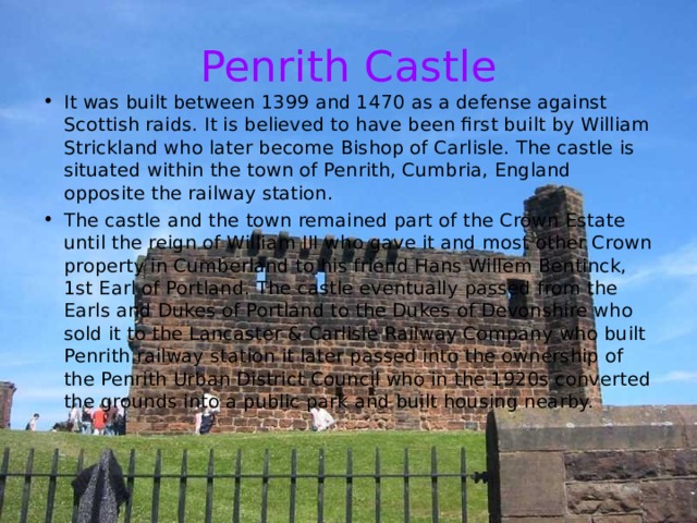 Penrith Castle It was built between 1399 and 1470 as a defense against Scottish raids. It is believed to have been first built by William Strickland who later become Bishop of Carlisle. The castle is situated within the town of Penrith, Cumbria, England opposite the railway station. The castle and the town remained part of the Crown Estate until the reign of William III who gave it and most other Crown property in Cumberland to his friend Hans Willem Bentinck, 1st Earl of Portland. The castle eventually passed from the Earls and Dukes of Portland to the Dukes of Devonshire who sold it to the Lancaster & Carlisle Railway Company who built Penrith railway station it later passed into the ownership of the Penrith Urban District Council who in the 1920s converted the grounds into a public park and built housing nearby. 