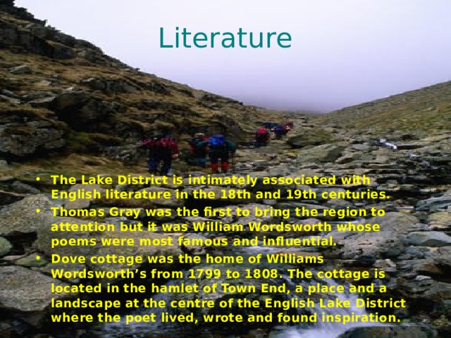 Literature The Lake District is intimately associated with English literature in the 18th and 19th centuries. Thomas Gray was the first to bring the region to attention but it was William Wordsworth whose poems were most famous and influential. Dove cottage was the home of Williams Wordsworth’s from 1799 to 1808. The cottage is located in the hamlet of Town End, a place and a landscape at the centre of the English Lake District where the poet lived, wrote and found inspiration. 