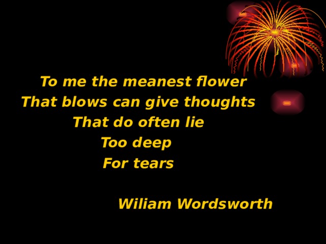  To me the meanest flower That blows can give thoughts That do often lie Too deep For tears   Wiliam Wordsworth 