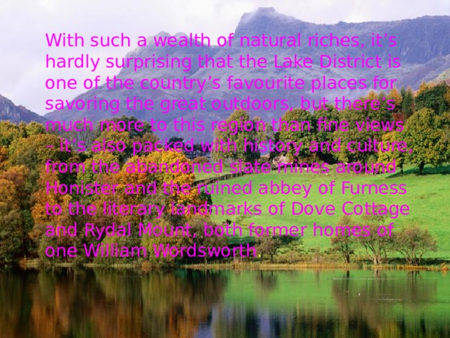 With such a wealth of natural riches, it’s hardly surprising that the Lake District is one of the country’s favourite places for savoring the great outdoors, but there’s much more to this region than fine views – it’s also packed with history and culture, from the abandoned slate mines around Honister and the ruined abbey of Furness to the literary landmarks of Dove Cottage and Rydal Mount, both former homes of one William Wordsworth . 