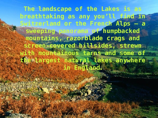 The landscape of the Lakes is as breathtaking as any you’ll find in Switzerland or the French Alps – a sweeping panorama of humpbacked mountains, razorblade crags and screen-covered hillsides, strewn with mountainous tarns and some of the largest natural lakes anywhere in England . 