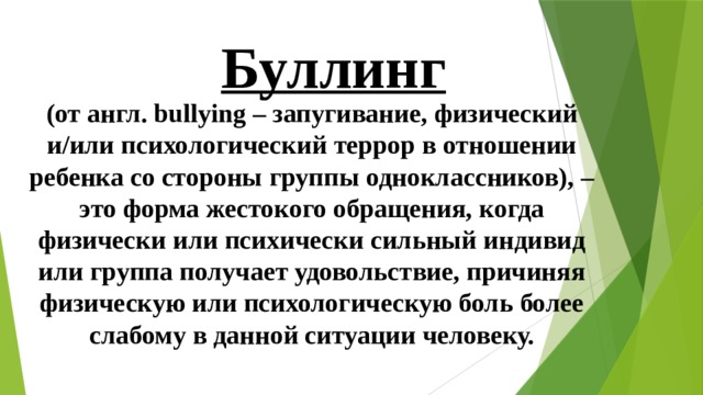 Буллинг (от англ. bullying – запугивание, физический и/или психологический террор в отношении ребенка со стороны группы одноклассников), – это форма жестокого обращения, когда физически или психически сильный индивид или группа получает удовольствие, причиняя физическую или психологическую боль более слабому в данной ситуации человеку. 