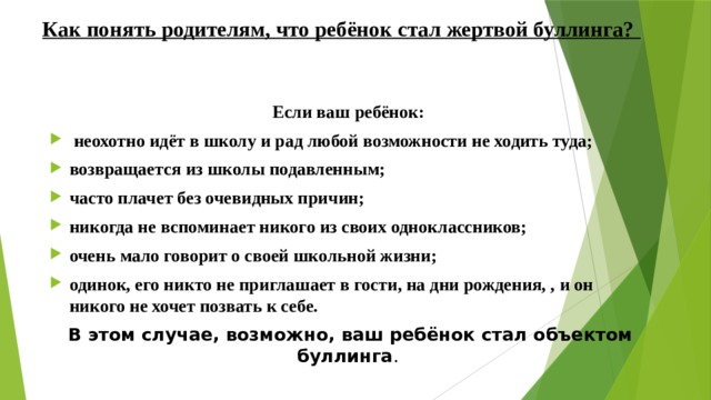 Как понять родителям, что ребёнок стал жертвой буллинга?   Если ваш ребёнок:   неохотно идёт в школу и рад любой возможности не ходить туда; возвращается из школы подавленным; часто плачет без очевидных причин; никогда не вспоминает никого из своих одноклассников; очень мало говорит о своей школьной жизни; одинок, его никто не приглашает в гости, на дни рождения, , и он никого не хочет позвать к себе. В этом случае, возможно, ваш ребёнок стал объектом буллинга .  