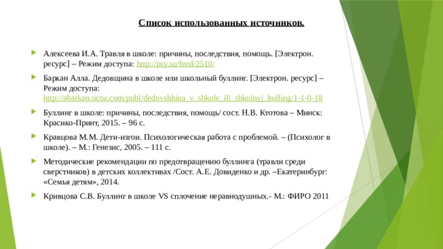 Список использованных источников.   Алексеева И.А. Травля в школе: причины, последствия, помощь. [Электрон. ресурс] – Режим доступа: http://psy.su/feed/2510/ Баркан Алла. Дедовщина в школе или школьный буллинг. [Электрон. ресурс] – Режим доступа: http://abarkan.ucoz.com/publ/dedovshhina_v_shkole_ili_shkolnyj_bulling/1-1-0-18 Буллинг в школе: причины, последствия, помощь/ сост. Н.В. Ктотова – Минск: Красико-Принт, 2015. – 96 с. Кравцова М.М. Дети-изгои. Психологическая работа с проблемой. – (Психолог в школе). – М.: Генезис, 2005. – 111 с. Методические рекомендации по предотвращению буллинга (травли среди сверстников) в детских коллективах /Сост. А.Е. Довиденко и др. –Екатеринбург: «Семья детям», 2014.   Кривцова С.В. Буллинг в школе VS сплочение неравнодушных.- М.: ФИРО 2011 