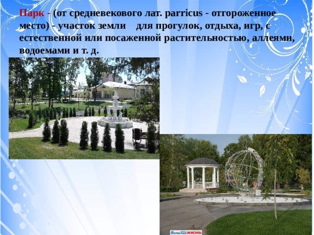 Парк - (от средневекового лат. parricus - отгороженное место) - участок земли для прогулок, отдыха, игр, с естественной или посаженной растительностью, аллеями, водоемами и т. д.  
