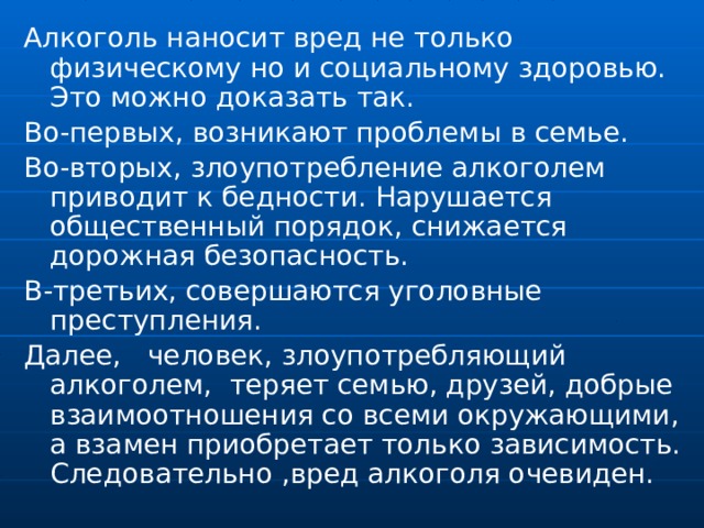 Алкоголь наносит вред не только физическому но и социальному здоровью. Это можно доказать так. Во-первых, возникают проблемы в семье. Во-вторых, злоупотребление алкоголем приводит к бедности. Нарушается общественный порядок, снижается дорожная безопасность. В-третьих, совершаются уголовные преступления. Далее, человек, злоупотребляющий алкоголем, теряет семью, друзей, добрые взаимоотношения со всеми окружающими, а взамен приобретает только зависимость. Следовательно ,вред алкоголя очевиден. 