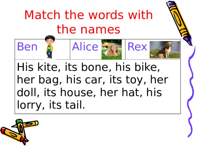 Match the words with the names Ben Alice His kite, its bone, his bike, her bag, his car, its toy, her doll, its house, her hat, his lorry, its tail. Rex 