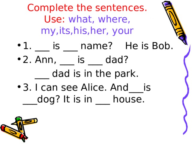 Complete the sentences.  Use: what,  where,  my,its,his,her, your 1. ___ is ___ name? He is Bob. 2. Ann, ___ is ___ dad?  ___ dad is in the park. 3. I can see Alice. And___is ___dog? It is in ___ house.  