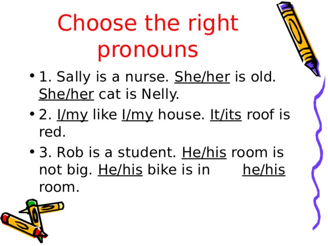 Choose the right pronouns 1. Sally is a nurse. She/her is old. She/her cat is Nelly. 2. I/my like I/my house. It/its roof is red. 3. Rob is a student. He/his room is not big. He/his bike is in he/his room. 