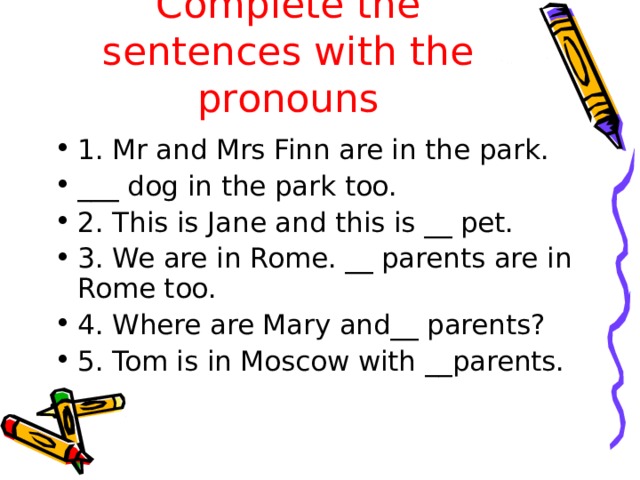 Complete the sentences with the pronouns 1. Mr and Mrs Finn are in the park. ___ dog in the park too. 2. This is Jane and this is __ pet. 3. We are in Rome. __ parents are in Rome too. 4. Where are Mary and__ parents? 5. Tom is in Moscow with __parents. 