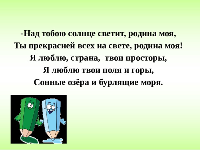 -Над тобою солнце светит, родина моя, Ты прекрасней всех на свете, родина моя! Я люблю, страна, твои просторы, Я люблю твои поля и горы, Сонные озёра и бурлящие моря. 