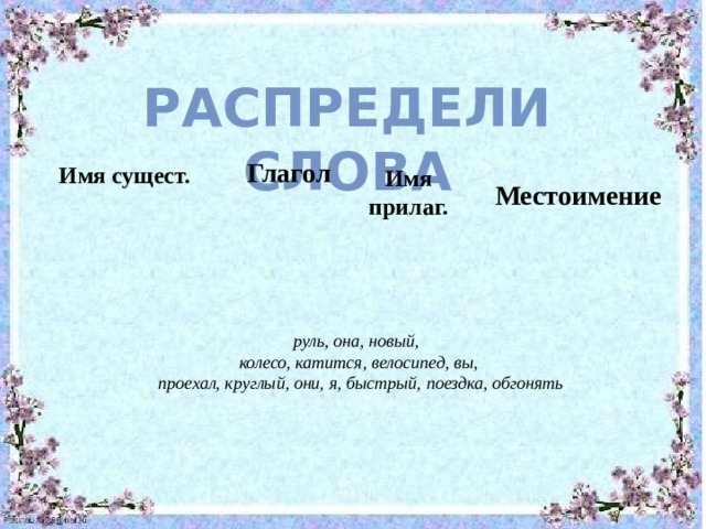 Распредели слова Глагол Имя сущест. Имя прилаг. Местоимение руль, она, новый, колесо, катится, велосипед, вы,  проехал, круглый, они, я, быстрый, поездка, обгонять 