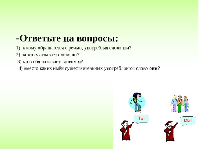 -Ответьте на вопросы: 1) к кому обращаются с речью, употребляя слово ты ? 2) на что указывает слово он ?  3) кто себя называет словом я ?  4) вместо каких имён существительных употребляется слово они ? 
