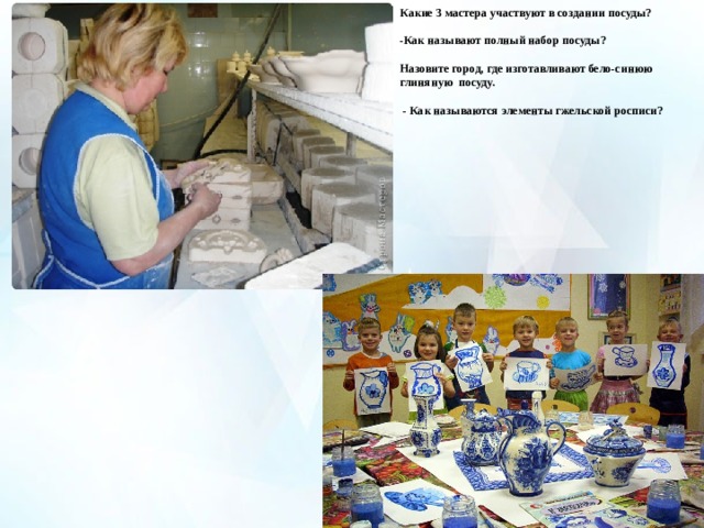 Какие 3 мастера участвуют в создании посуды?  -Как называют полный набор посуды?  Назовите город, где изготавливают бело-синюю глиняную посуду.   - Как называются элементы гжельской росписи?   