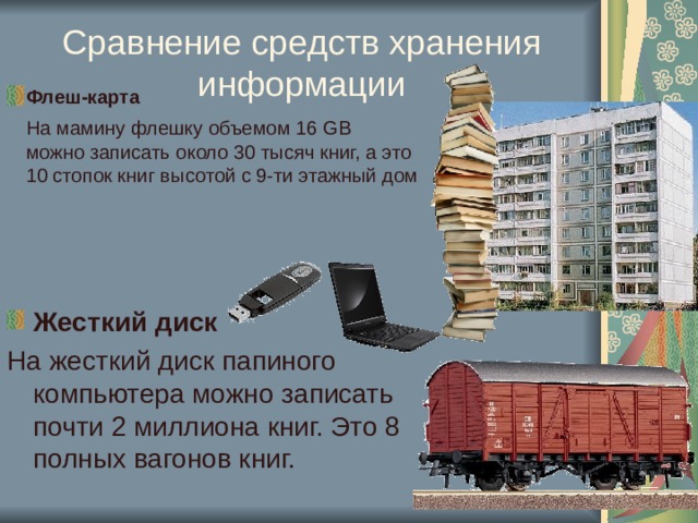 Сравнение средств хранения информации Флеш-карта  На мамину  флешку объемом 16 GB  можно записать около 30 тысяч книг, а это 10 стопок книг высотой с 9-ти этажный дом  Жесткий диск На жесткий диск папиного компьютера можно записать почти 2 миллиона книг. Это 8 полных вагонов книг. 