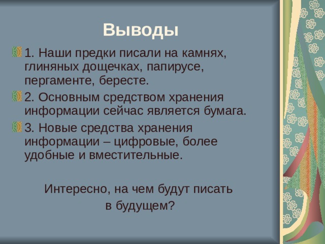 Выводы 1. Наши предки писали на камнях, глиняных дощечках, папирусе, пергаменте, бересте. 2. Основным средством хранения информации сейчас является бумага. 3. Новые средства хранения информации – цифровые, более удобные и вместительные. Интересно, на чем будут писать в будущем? 