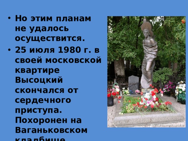 Но этим планам не удалось осуществится. 25 июля 1980 г. в своей московской квартире Высоцкий скончался от сердечного приступа. Похоронен на Ваганьковском кладбище. 