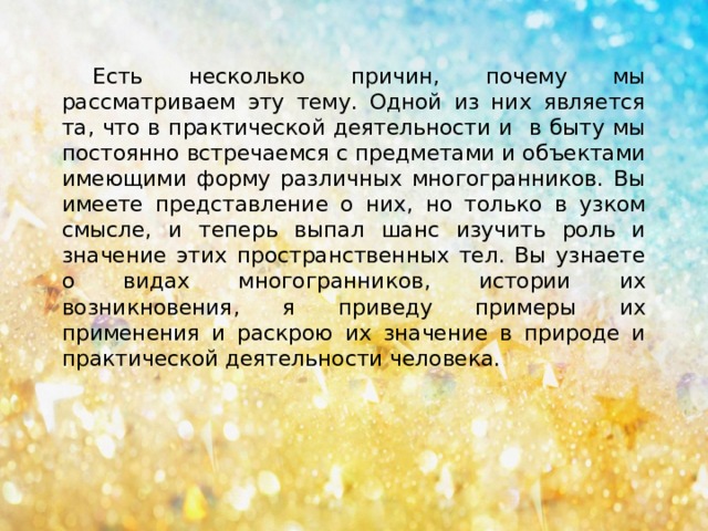 Есть несколько причин, почему мы рассматриваем эту тему. Одной из них является та, что в практической деятельности и в быту мы постоянно встречаемся с предметами и объектами имеющими форму различных многогранников. Вы имеете представление о них, но только в узком смысле, и теперь выпал шанс изучить роль и значение этих пространственных тел. Вы узнаете о видах многогранников, истории их возникновения, я приведу примеры их применения и раскрою их значение в природе и практической деятельности человека. 