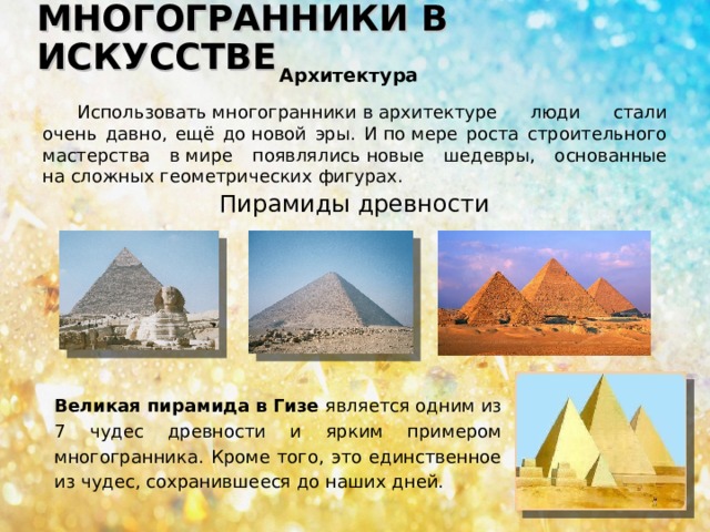МНОГОГРАННИКИ В ИСКУССТВЕ Архитектура Использовать многогранники в архитектуре люди стали очень давно, ещё до новой эры. И по мере роста строительного мастерства в мире появлялись новые шедевры, основанные на сложных геометрических фигурах. Пирамиды древности Великая пирамида в Гизе является одним из 7 чудес древности и ярким примером многогранника. Кроме того, это единственное из чудес, сохранившееся до наших дней. 
