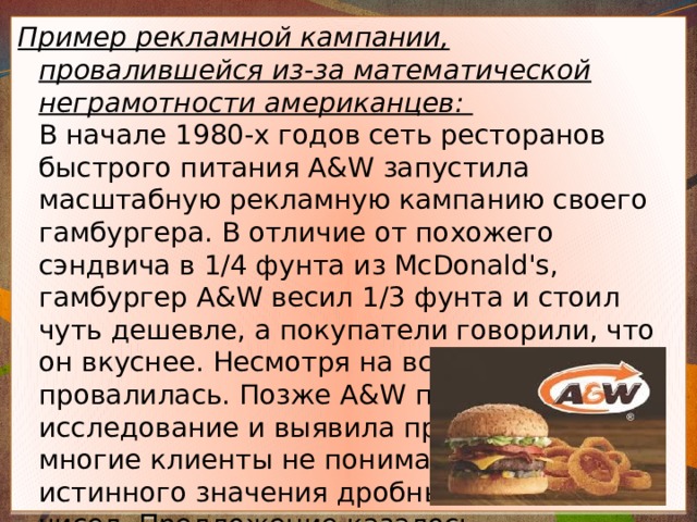 Пример рекламной кампании, провалившейся из-за математической неграмотности американцев:   В начале 1980-х годов сеть ресторанов быстрого питания A&W запустила масштабную рекламную кампанию своего гамбургера. В отличие от похожего сэндвича в 1/4 фунта из McDonald's, гамбургер A&W весил 1/3 фунта и стоил чуть дешевле, а покупатели говорили, что он вкуснее. Несмотря на всё это, кампания провалилась. Позже A&W провела исследование и выявила причину:   многие клиенты не понимали   истинного значения дробных   чисел. Предложение казалось   им невыгодным, так как   3 меньше 4. 