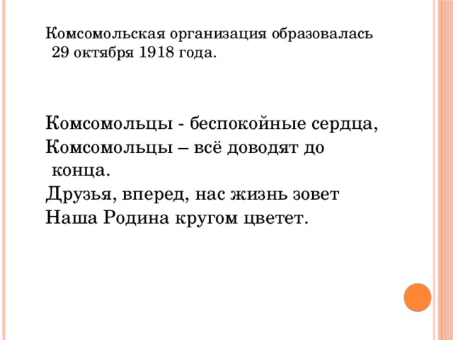 Комсомольская организация образовалась 29 октября 1918 года. Комсомольцы - беспокойные сердца, Комсомольцы – всё доводят до конца. Друзья, вперед, нас жизнь зовет Наша Родина кругом цветет.     