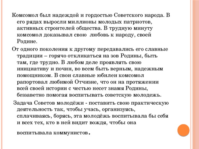 Комсомол был надеждой и гордостью Советского народа. В его рядах выросли миллионы молодых патриотов, активных строителей общества. В трудную минуту комсомол доказывал свою любовь к народу, своей Родине. От одного поколения к другому передавались его славные традиции – горячо откликаться на зов Родины, быть там, где трудно. В любом деле проявлять свою инициативу и почин, во всем быть верным, надежным помощником. В свои славные юбилеи комсомол рапортовал любимой Отчизне, что он на протяжении всей своей истории с честью несет знамя Родины, беззаветно помогая воспитывать советскую молодежь.   Задача Советов молодёжи - поставить свою практическую деятельность так, чтобы учась, организуясь, сплачиваясь, борясь, эта молодёжь воспитывала бы себя и всех тех, кто в ней видит вождя, чтобы она воспитывала коммунистов . 