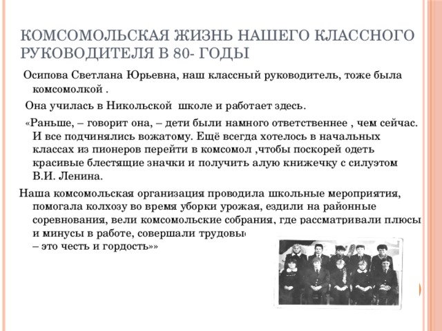 Комсомольская жизнь нашего классного руководителя в 80- годы  Осипова Светлана Юрьевна, наш классный руководитель, тоже была комсомолкой .  Она училась в Никольской школе и работает здесь.  «Раньше, – говорит она, – дети были намного ответственнее , чем сейчас. И все подчинялись вожатому. Ещё всегда хотелось в начальных классах из пионеров перейти в комсомол ,чтобы поскорей одеть красивые блестящие значки и получить алую книжечку с силуэтом В.И. Ленина. Наша комсомольская организация проводила школьные мероприятия, помогала колхозу во время уборки урожая, ездили на районные соревнования, вели комсомольские собрания, где рассматривали плюсы и минусы в работе, совершали трудовые десанты. Быть комсомольцем – это честь и гордость»»  