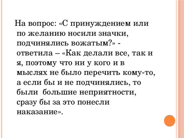  На вопрос: «С принуждением или по желанию носили значки, подчинялись вожатым?» - ответила – «Как делали все, так и я, поэтому что ни у кого и в мыслях не было перечить кому-то, а если бы и не подчинялись, то были большие неприятности, сразу бы за это понесли наказание». 