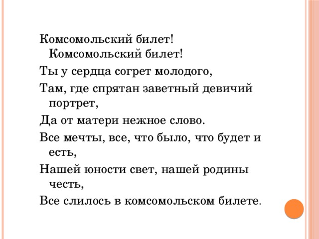 Комсомольский билет! Комсомольский билет! Ты у сердца согрет молодого, Там, где спрятан заветный девичий портрет, Да от матери нежное слово. Все мечты, все, что было, что будет и есть, Нашей юности свет, нашей родины честь, Все слилось в комсомольском билете . 