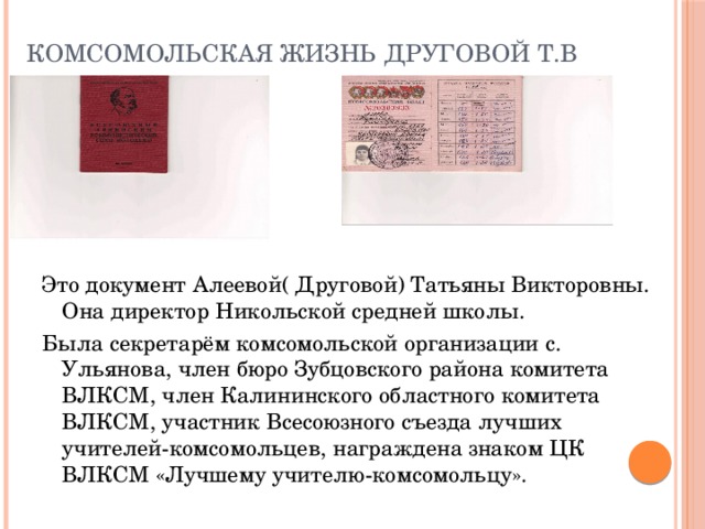 Комсомольская жизнь Друговой Т.В Это документ Алеевой( Друговой) Татьяны Викторовны. Она директор Никольской средней школы. Была секретарём комсомольской организации с. Ульянова, член бюро Зубцовского района комитета ВЛКСМ, член Калининского областного комитета ВЛКСМ, участник Всесоюзного съезда лучших учителей-комсомольцев, награждена знаком ЦК ВЛКСМ «Лучшему учителю-комсомольцу». 