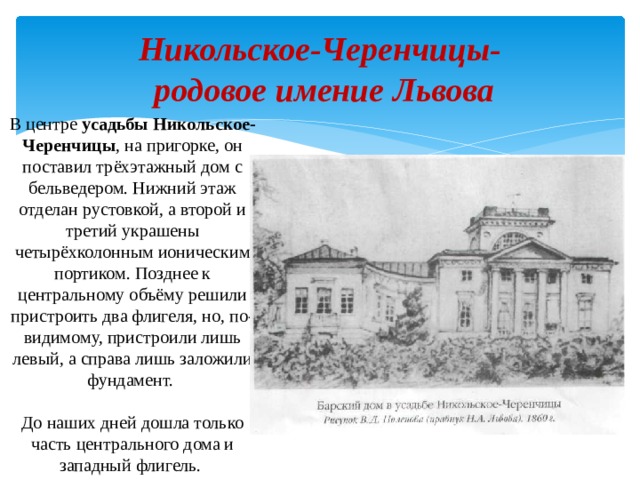 Никольское-Черенчицы-  родовое имение Львова В центре усадьбы Никольское-Черенчицы , на пригорке, он поставил трёхэтажный дом с бельведером. Нижний этаж отделан рустовкой, а второй и третий украшены четырёхколонным ионическим портиком. Позднее к центральному объёму решили пристроить два флигеля, но, по-видимому, пристроили лишь левый, а справа лишь заложили фундамент.   До наших дней дошла только часть центрального дома и западный флигель.  