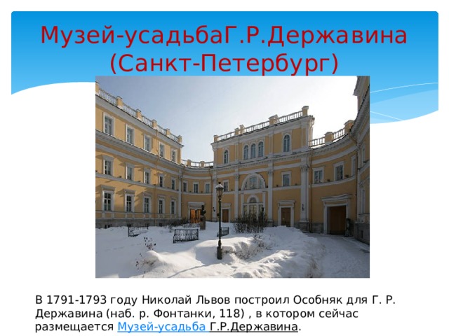 Музей-усадьбаГ.Р.Державина  (Санкт-Петербург) В 1791-1793 году Николай Львов построил Особняк для Г. Р. Державина (наб. р. Фонтанки, 118) , в котором сейчас размещается Музей-усадьба Г.Р.Державина . 
