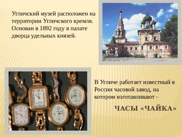 Угличский музей расположен на территории Угличского кремля. Основан в 1892 году в палате дворца удельных князей. В Угличе работает известный в России часовой завод, на котором изготавливают - часы «Чайка» 