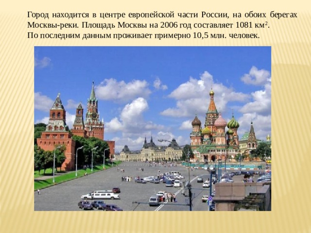 Город находится в центре европейской части России, на обоих берегах Москвы-реки. Площадь Москвы на 2006 год составляет 1081 км 2 . По последним данным проживает примерно 10,5 млн. человек. 