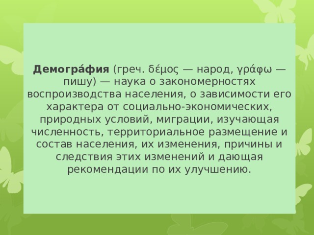 Демогра́фия (греч. δέμος — народ, γράφω — пишу) — наука о закономерностях воспроизводства населения, о зависимости его характера от социально-экономических, природных условий, миграции, изучающая численность, территориальное размещение и состав населения, их изменения, причины и следствия этих изменений и дающая рекомендации по их улучшению. 