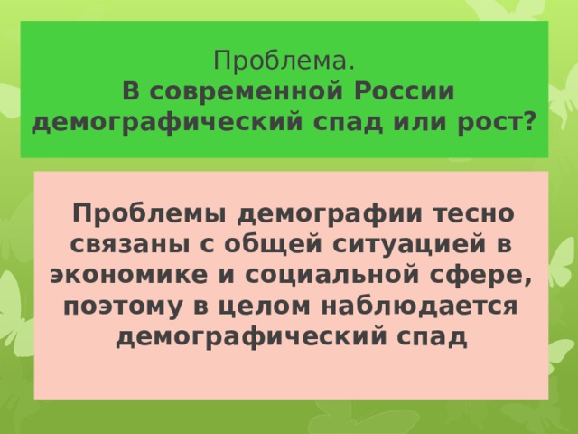 Проблема.   В современной России демографический спад или рост?  Проблемы демографии тесно связаны с общей ситуацией в экономике и социальной сфере, поэтому в целом наблюдается демографический спад 