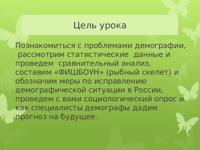 Цель урока Познакомиться с проблемами демографии, рассмотрим статистические данные и проведем сравнительный анализ, составим «ФИШБОУН» (рыбный скелет) и обозначим меры по исправлению демографической ситуации в России, проведем с вами социологический опрос и как специалисты демографы дадим прогноз на будущее. 