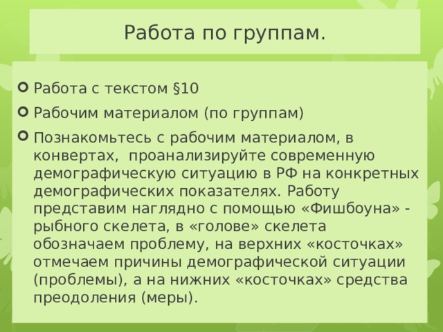 Работа по группам. Работа с текстом §10 Рабочим материалом (по группам) Познакомьтесь с рабочим материалом, в конвертах, проанализируйте современную демографическую ситуацию в РФ на конкретных демографических показателях. Работу представим наглядно с помощью «Фишбоуна» - рыбного скелета, в «голове» скелета обозначаем проблему, на верхних «косточках» отмечаем причины демографической ситуации (проблемы), а на нижних «косточках» средства преодоления (меры). 