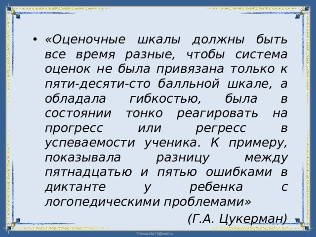 «Оценочные шкалы должны быть все время разные, чтобы система оценок не была привязана только к пяти-десяти-сто балльной шкале, а обладала гибкостью, была в состоянии тонко реагировать на прогресс или регресс в успеваемости ученика. К примеру, показывала разницу между пятнадцатью и пятью ошибками в диктанте у ребенка с логопедическими проблемами» (Г.А. Цукерман)  